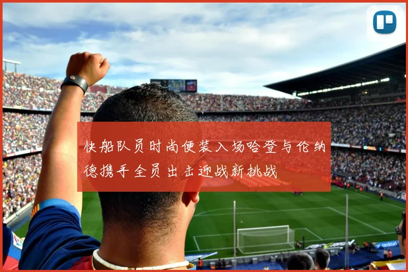 快船队员时尚便装入场哈登与伦纳德携手全员出击迎战新挑战