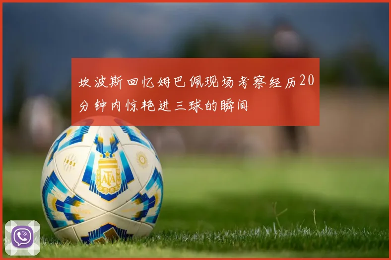 坎波斯回忆姆巴佩现场考察经历20分钟内惊艳进三球的瞬间