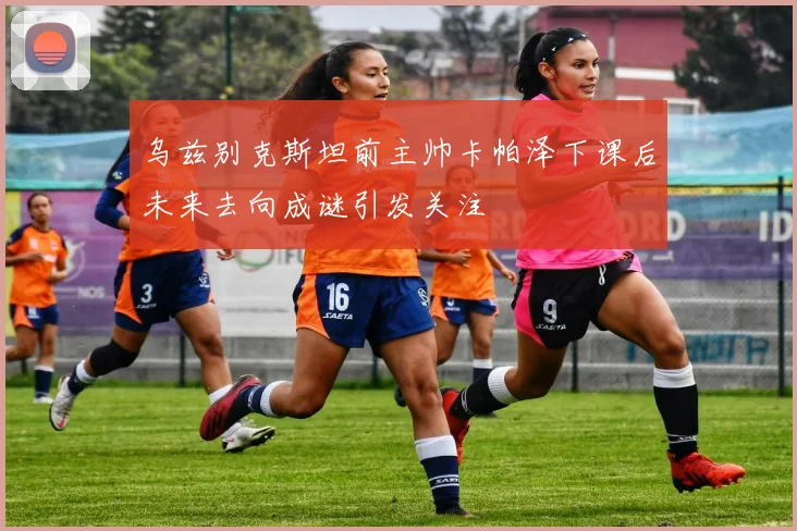乌兹别克斯坦前主帅卡帕泽下课后未来去向成谜引发关注