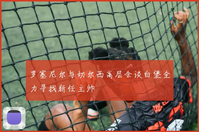 罗塞尼尔与切尔西高层会谈白堡全力寻找新任主帅