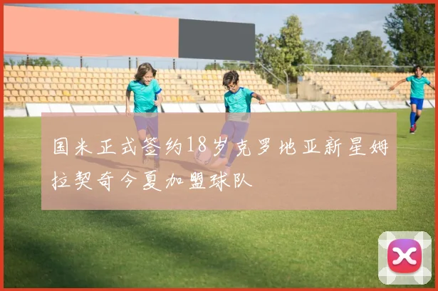 国米正式签约18岁克罗地亚新星姆拉契奇今夏加盟球队