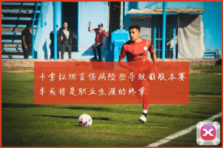 卡索拉坦言伤病险些导致截肢本赛季或将是职业生涯的终章