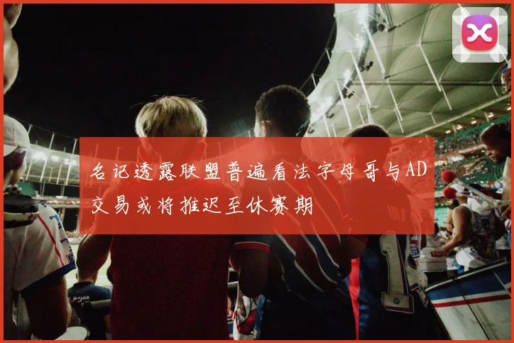 名记透露联盟普遍看法字母哥与AD交易或将推迟至休赛期