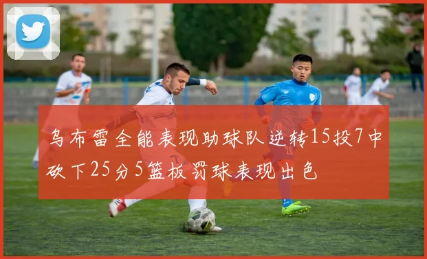 乌布雷全能表现助球队逆转15投7中砍下25分5篮板罚球表现出色
