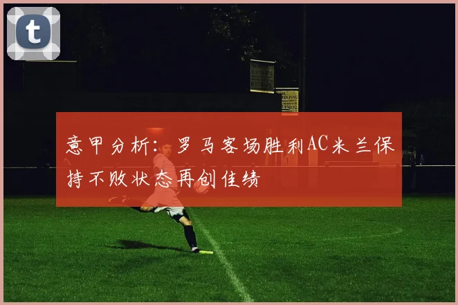 意甲分析：罗马客场胜利AC米兰保持不败状态再创佳绩