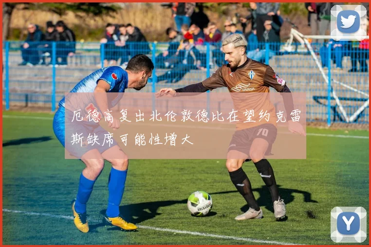 厄德高复出北伦敦德比在望约克雷斯缺席可能性增大