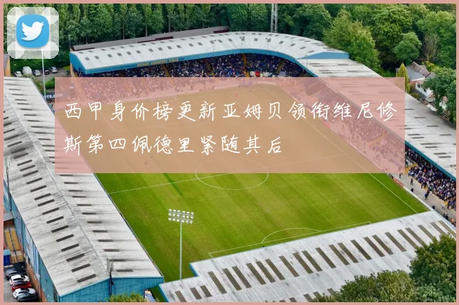 西甲身价榜更新亚姆贝领衔维尼修斯第四佩德里紧随其后