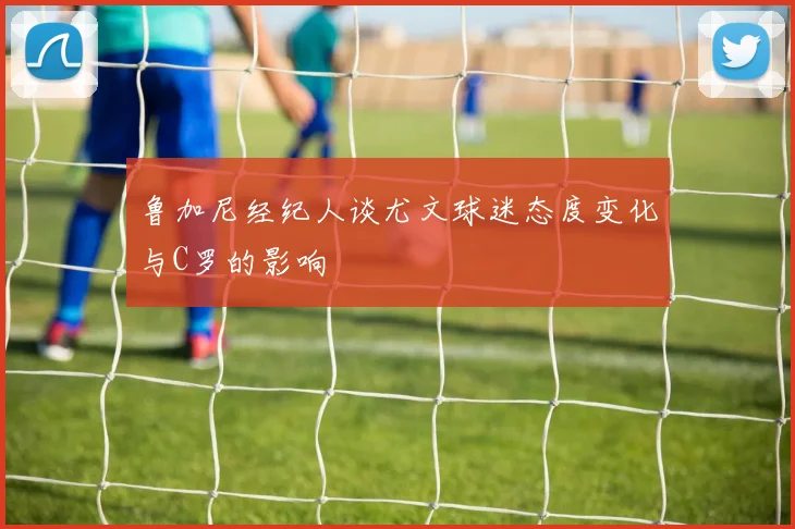 鲁加尼经纪人谈尤文球迷态度变化与C罗的影响