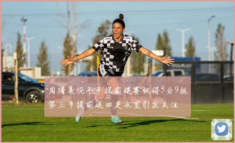 周琦表现平平提前退赛仅得5分9板第三节提前返回更衣室引发关注