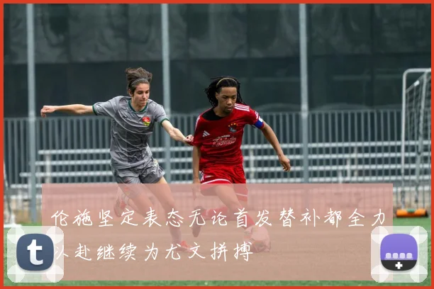 伦施坚定表态无论首发替补都全力以赴继续为尤文拼搏