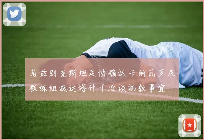 乌兹别克斯坦足协确认卡纳瓦罗及教练组抵达塔什干洽谈执教事宜