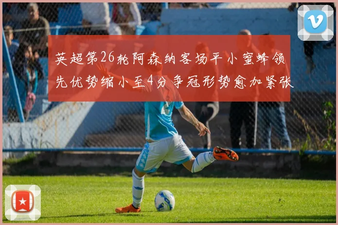 英超第26轮阿森纳客场平小蜜蜂领先优势缩小至4分争冠形势愈加紧张