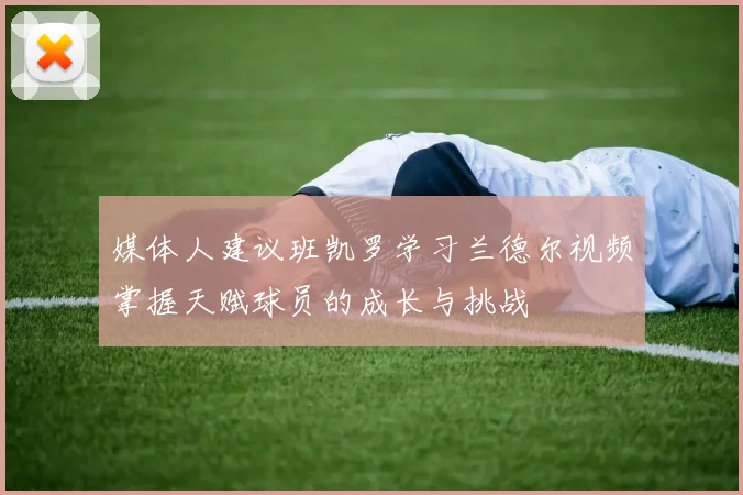 媒体人建议班凯罗学习兰德尔视频掌握天赋球员的成长与挑战