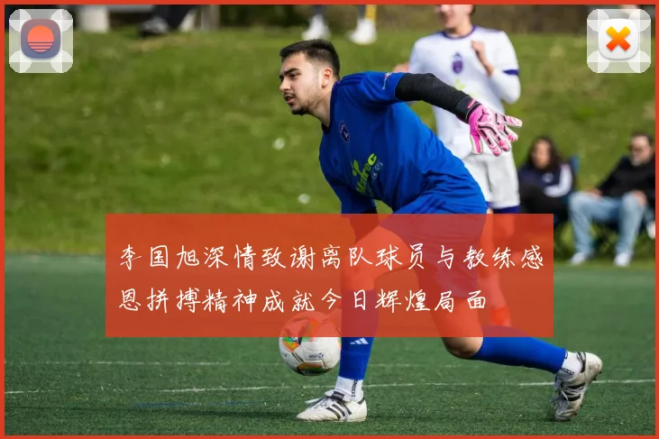 李国旭深情致谢离队球员与教练感恩拼搏精神成就今日辉煌局面