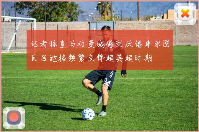 记者称皇马对曼城感到厌倦库尔图瓦吕迪格频繁交锋超英超时期