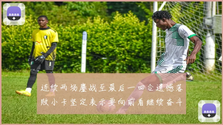 连续两场鏖战至最后一回合遗憾落败小卡坚定表示要向前看继续奋斗