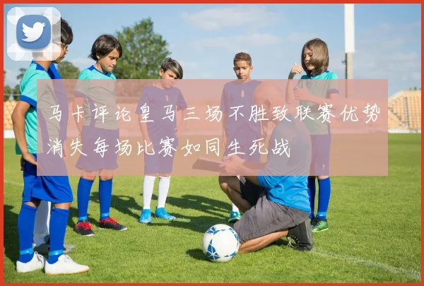 马卡评论皇马三场不胜致联赛优势消失每场比赛如同生死战