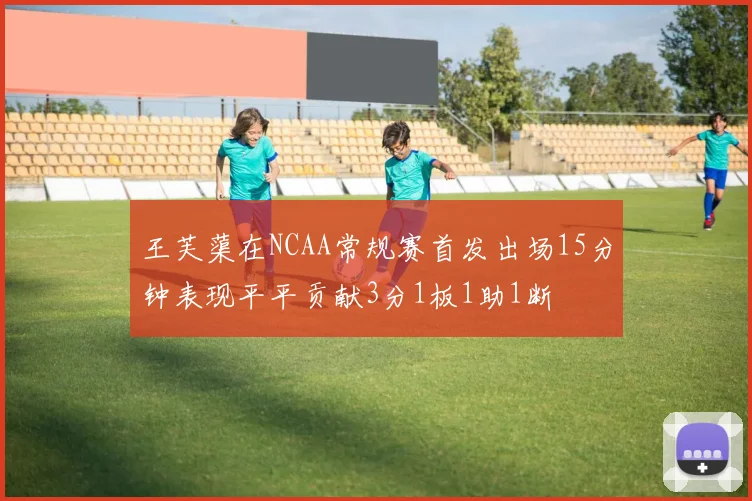 王芙蕖在NCAA常规赛首发出场15分钟表现平平贡献3分1板1助1断