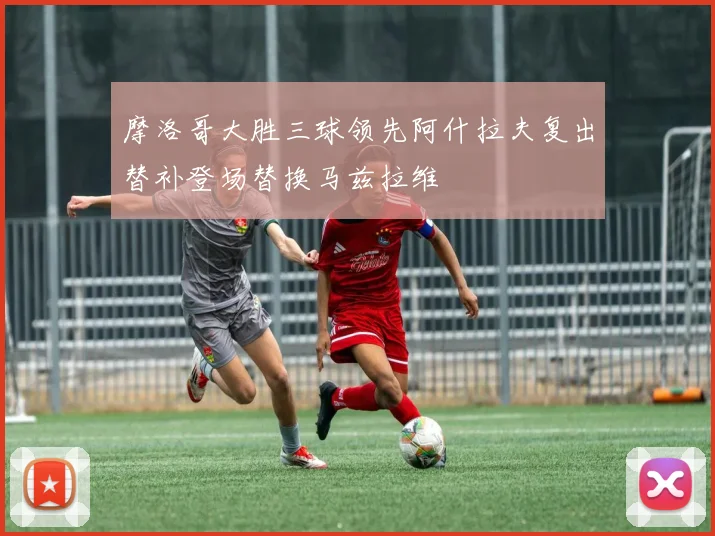 摩洛哥大胜三球领先阿什拉夫复出替补登场替换马兹拉维