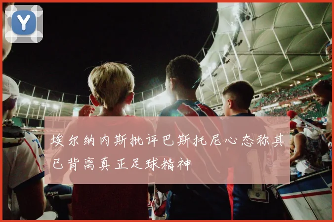 埃尔纳内斯批评巴斯托尼心态称其已背离真正足球精神