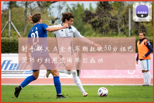 射手群火力全开布朗狂砍50分祖巴茨巧妙利用空间单打成功
