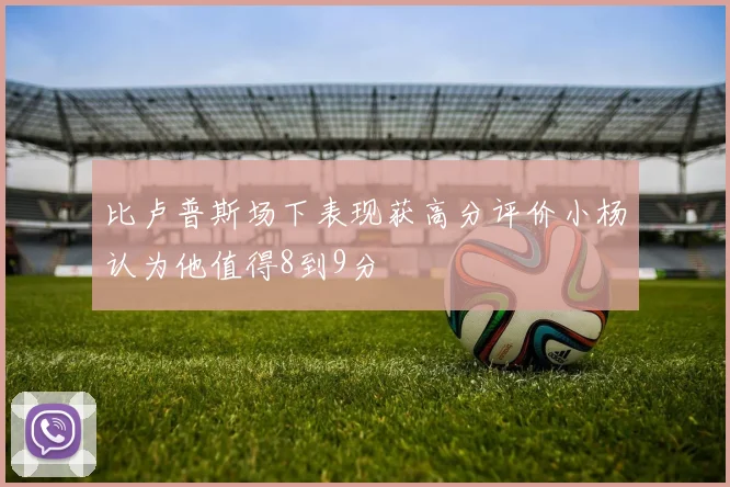 比卢普斯场下表现获高分评价小杨认为他值得8到9分