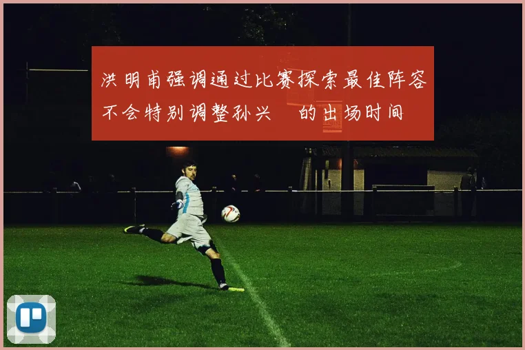 洪明甫强调通过比赛探索最佳阵容不会特别调整孙兴慜的出场时间