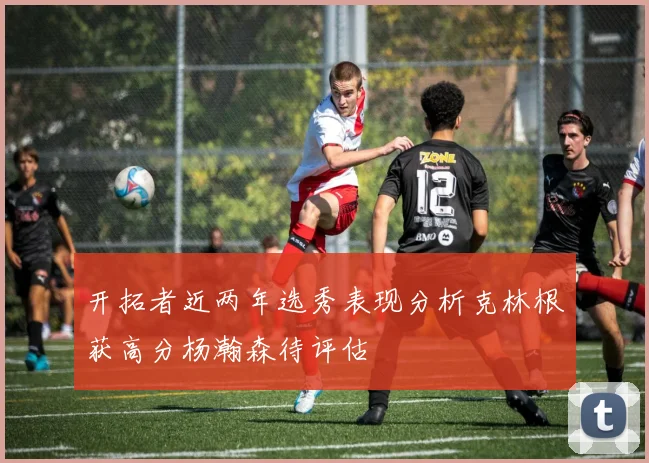 开拓者近两年选秀表现分析克林根获高分杨瀚森待评估