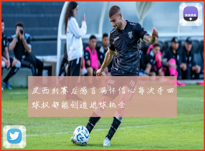 皮西利赛后感言满怀信心每次夺回球权都能创造进球机会