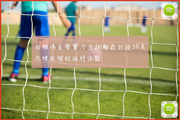 刘维伟自带剪刀为杨瀚森打造30美元理发馆的独特体验