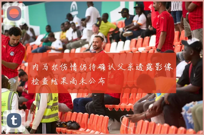 内马尔伤情仍待确认父亲透露影像检查结果尚未公布