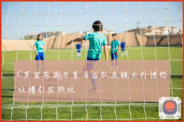 C罗宣布离开皇马后队友镜头外愤怒吐槽引发热议
