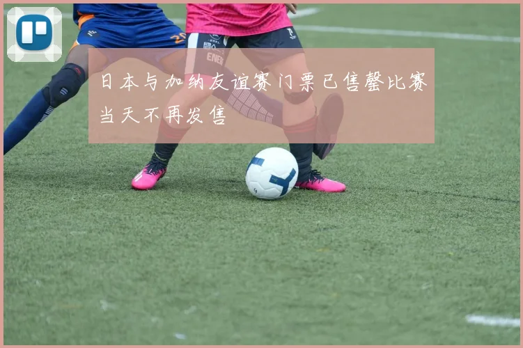日本与加纳友谊赛门票已售罄比赛当天不再发售