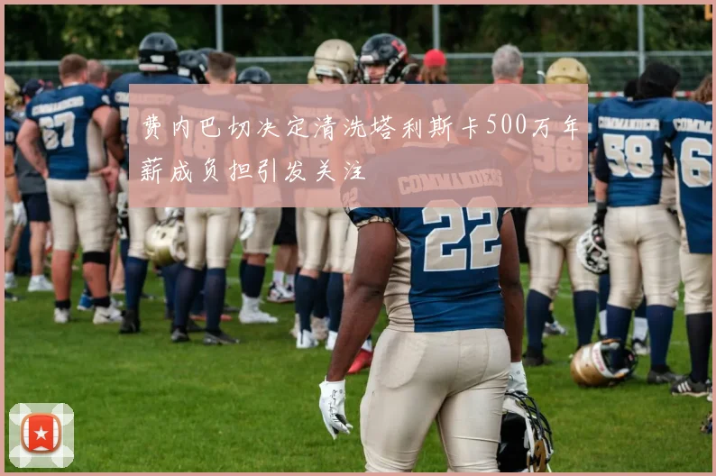 费内巴切决定清洗塔利斯卡500万年薪成负担引发关注