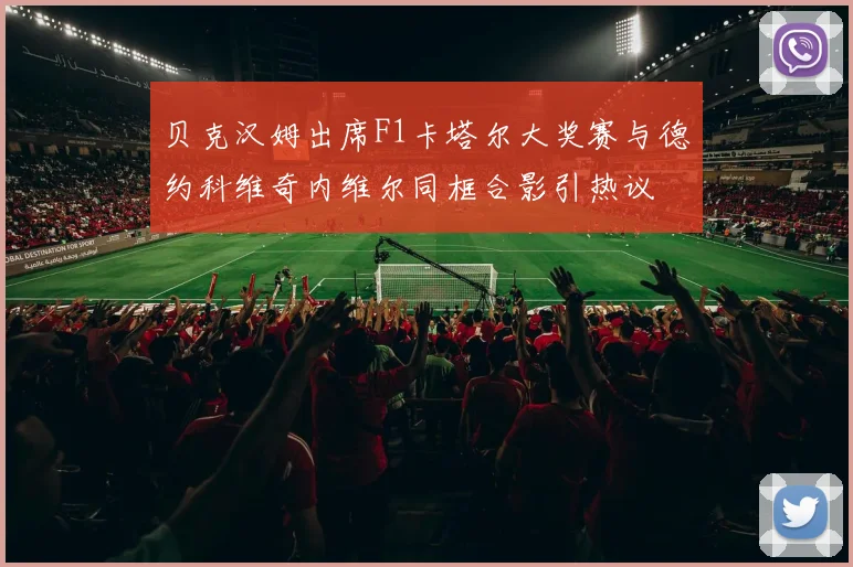 贝克汉姆出席F1卡塔尔大奖赛与德约科维奇内维尔同框合影引热议